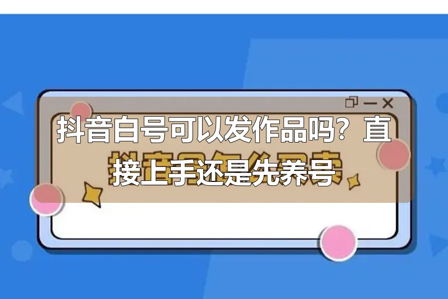 抖音白号可以发作品吗?直接上手还是先养号